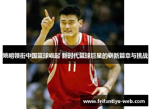 姚明领衔中国篮球崛起 新时代篮球巨星的崭新篇章与挑战